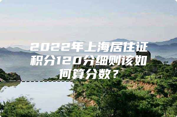 2022年上海居住证积分120分细则该如何算分数？