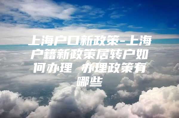 上海户口新政策-上海户籍新政策居转户如何办理 办理政策有哪些