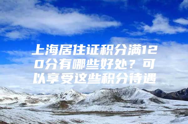 上海居住证积分满120分有哪些好处？可以享受这些积分待遇