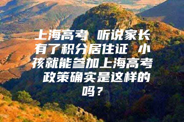 上海高考 听说家长有了积分居住证 小孩就能参加上海高考 政策确实是这样的吗？