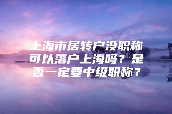 上海市居转户没职称可以落户上海吗？是否一定要中级职称？