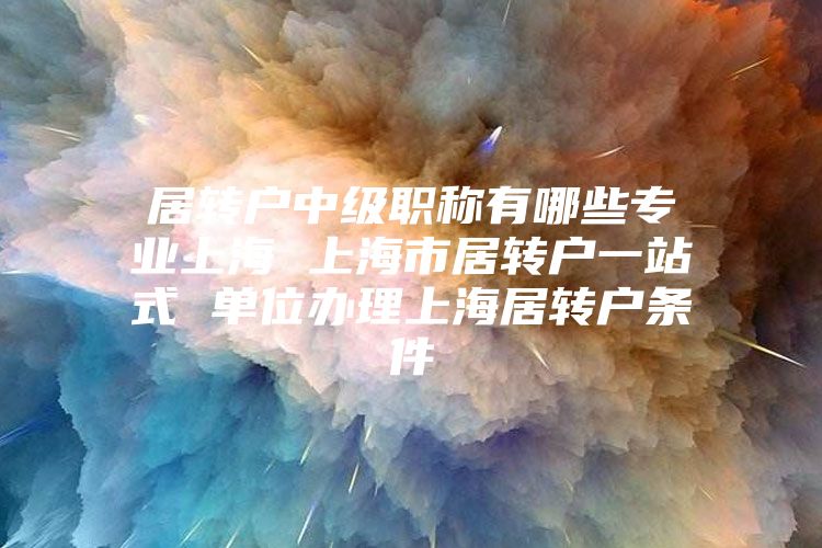 居转户中级职称有哪些专业上海 上海市居转户一站式 单位办理上海居转户条件