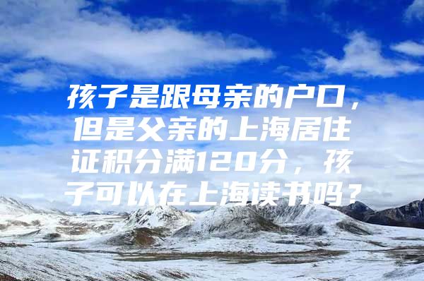 孩子是跟母亲的户口，但是父亲的上海居住证积分满120分，孩子可以在上海读书吗？