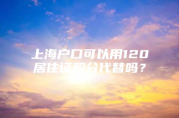 上海户口可以用120居住证积分代替吗？