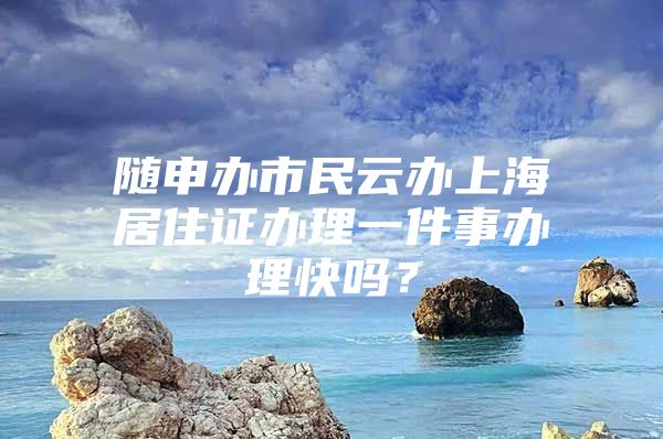 随申办市民云办上海居住证办理一件事办理快吗？