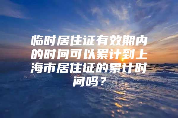 临时居住证有效期内的时间可以累计到上海市居住证的累计时间吗？