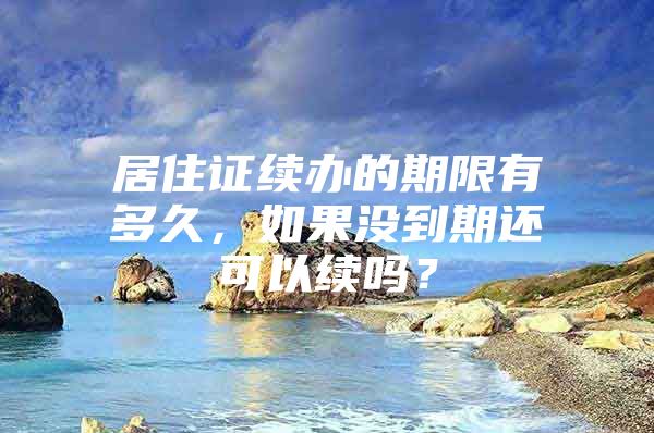 居住证续办的期限有多久，如果没到期还可以续吗？