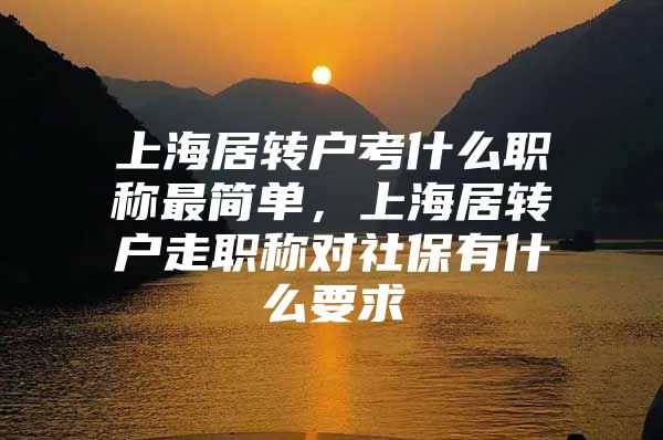 上海居转户考什么职称最简单，上海居转户走职称对社保有什么要求