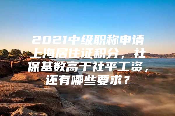 2021中级职称申请上海居住证积分，社保基数高于社平工资，还有哪些要求？