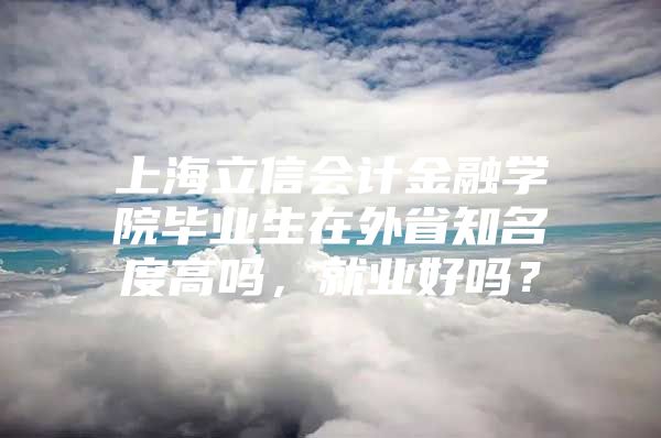 上海立信会计金融学院毕业生在外省知名度高吗，就业好吗？