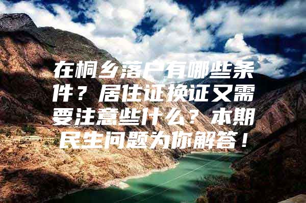 在桐乡落户有哪些条件？居住证换证又需要注意些什么？本期民生问题为你解答！