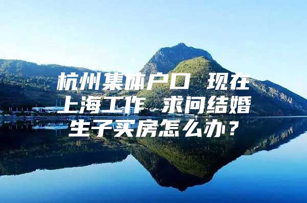 杭州集体户口 现在上海工作 求问结婚生子买房怎么办？