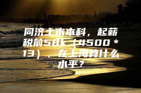 同济土木本科，起薪税前58k（4500＊13），在上海算什么水平？