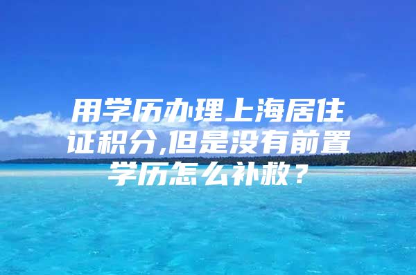 用学历办理上海居住证积分,但是没有前置学历怎么补救？