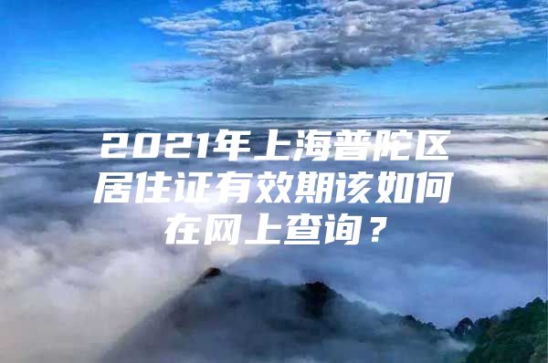 2021年上海普陀区居住证有效期该如何在网上查询？