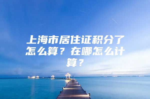 上海市居住证积分了怎么算？在哪怎么计算？