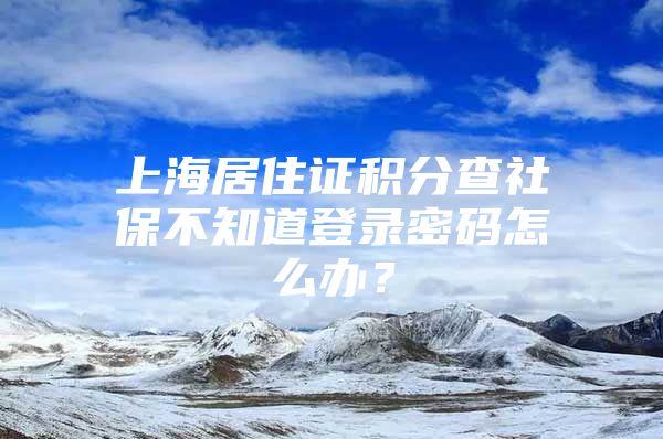 上海居住证积分查社保不知道登录密码怎么办？