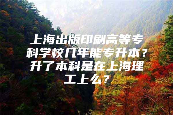 上海出版印刷高等专科学校几年能专升本？升了本科是在上海理工上么？