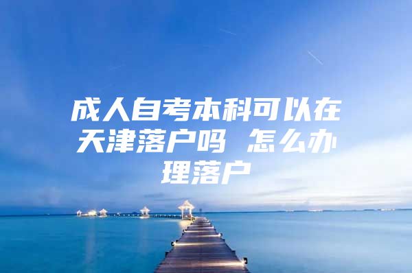 成人自考本科可以在天津落户吗 怎么办理落户