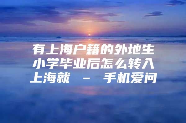 有上海户籍的外地生小学毕业后怎么转入上海就 – 手机爱问