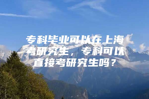 专科毕业可以在上海考研究生，专科可以直接考研究生吗？