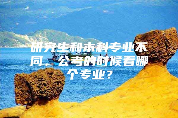 研究生和本科专业不同，公考的时候看哪个专业？