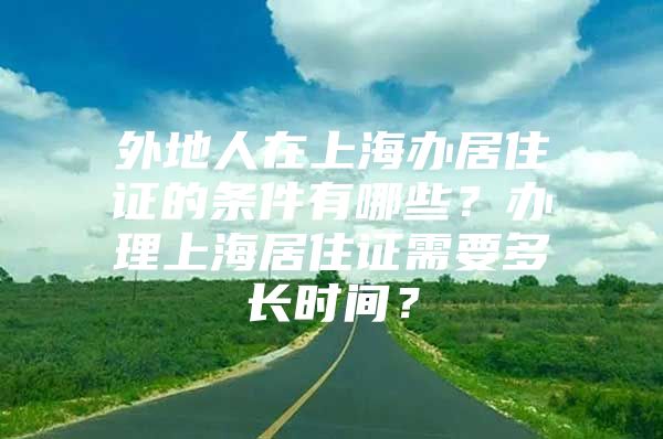 外地人在上海办居住证的条件有哪些？办理上海居住证需要多长时间？