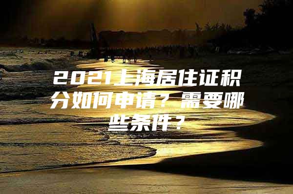 2021上海居住证积分如何申请？需要哪些条件？