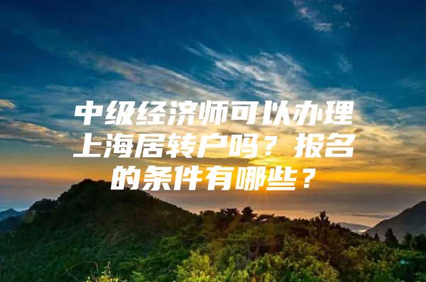 中级经济师可以办理上海居转户吗？报名的条件有哪些？