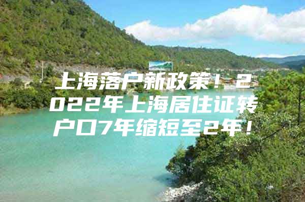 上海落户新政策！2022年上海居住证转户口7年缩短至2年！