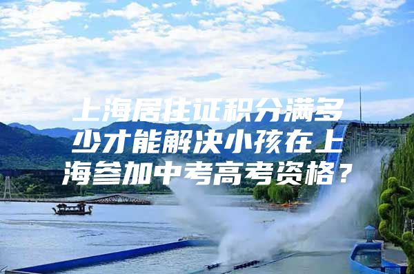 上海居住证积分满多少才能解决小孩在上海参加中考高考资格？