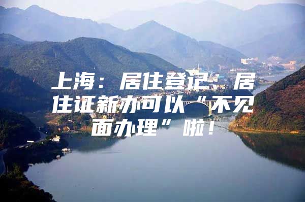 上海：居住登记、居住证新办可以“不见面办理”啦！