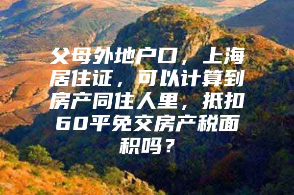 父母外地户口，上海居住证，可以计算到房产同住人里，抵扣60平免交房产税面积吗？