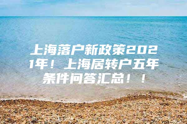 上海落户新政策2021年！上海居转户五年条件问答汇总！！