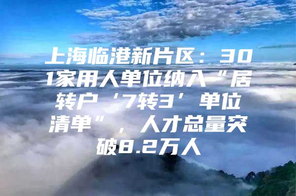 上海临港新片区：301家用人单位纳入“居转户‘7转3’单位清单”，人才总量突破8.2万人