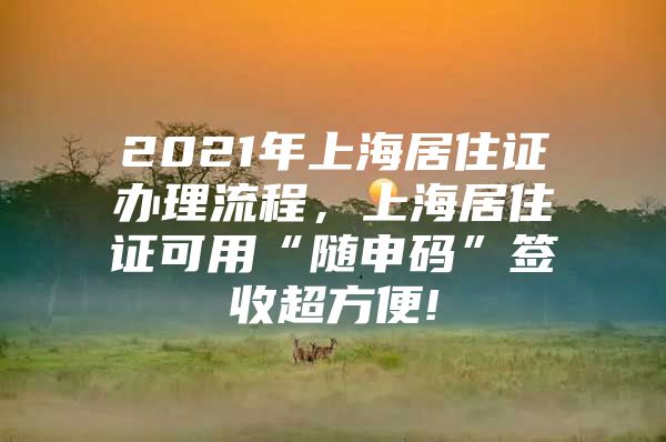 2021年上海居住证办理流程，上海居住证可用“随申码”签收超方便!