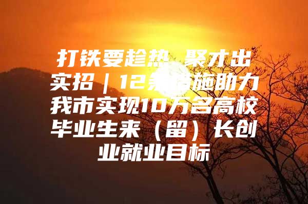 打铁要趁热 聚才出实招｜12条措施助力我市实现10万名高校毕业生来（留）长创业就业目标