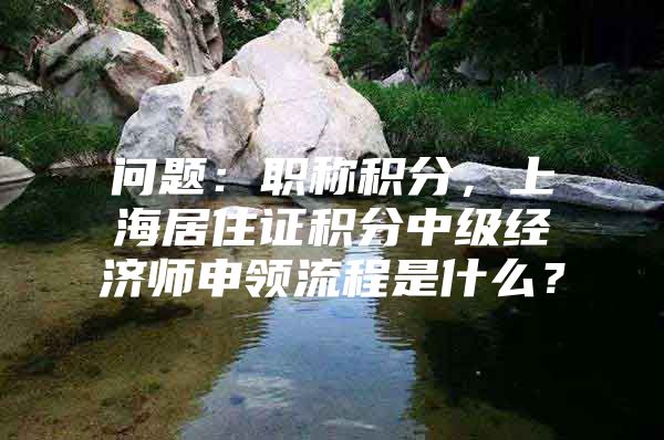 问题：职称积分，上海居住证积分中级经济师申领流程是什么？