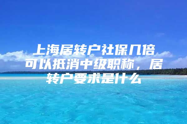 上海居转户社保几倍可以抵消中级职称，居转户要求是什么