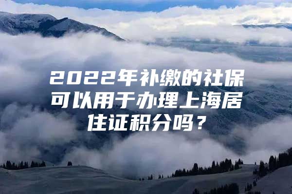 2022年补缴的社保可以用于办理上海居住证积分吗？