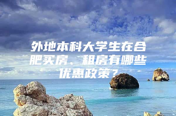 外地本科大学生在合肥买房、租房有哪些优惠政策？