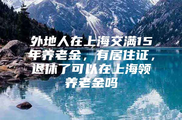 外地人在上海交满15年养老金，有居住证，退休了可以在上海领养老金吗