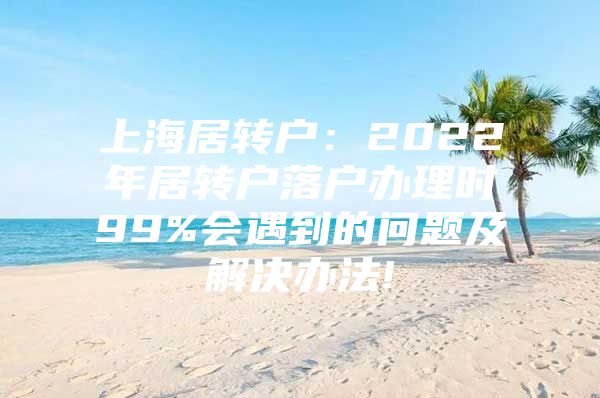 上海居转户：2022年居转户落户办理时99%会遇到的问题及解决办法!