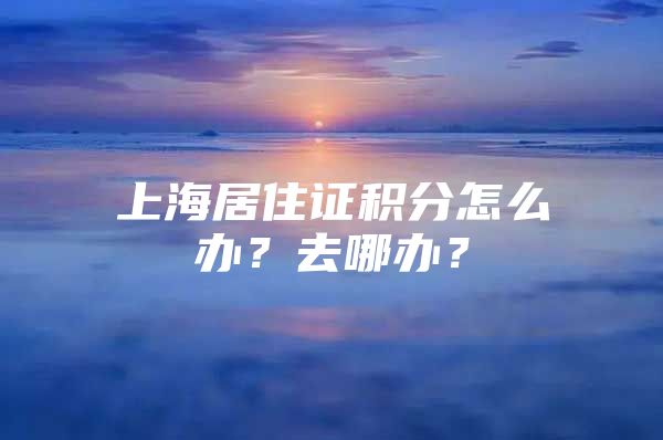 上海居住证积分怎么办？去哪办？