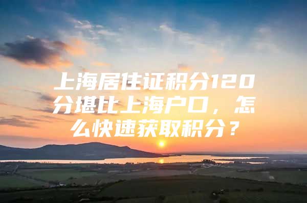 上海居住证积分120分堪比上海户口，怎么快速获取积分？