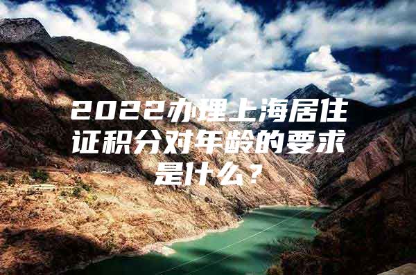 2022办理上海居住证积分对年龄的要求是什么？