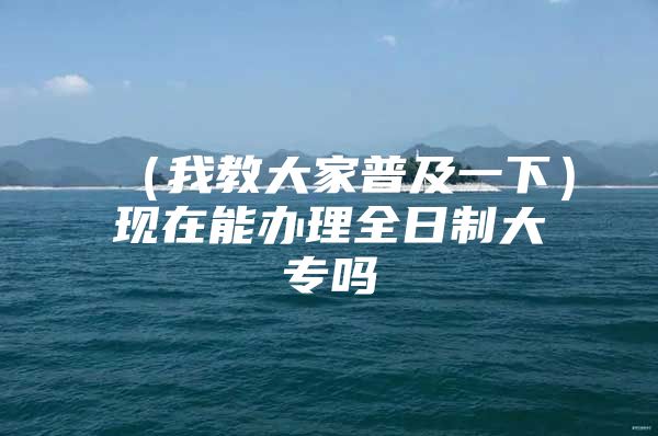 （我教大家普及一下）现在能办理全日制大专吗