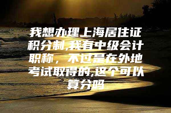 我想办理上海居住证积分制,我有中级会计职称，不过是在外地考试取得的,这个可以算分吗