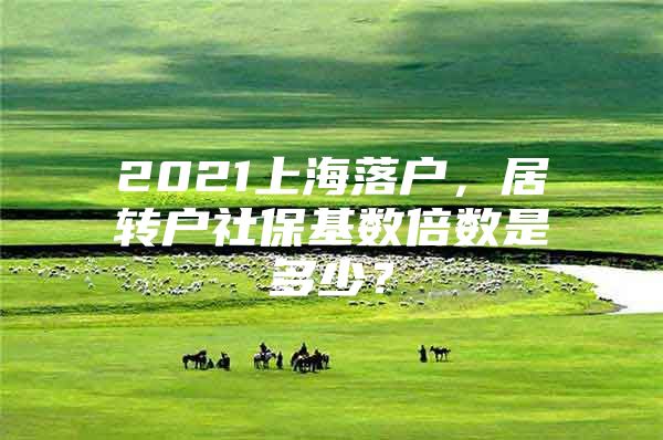 2021上海落户，居转户社保基数倍数是多少？