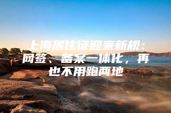 上海居住证迎来新规：网签、备案一体化，再也不用跑两地